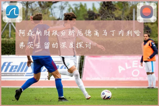 阿森纳财政分析厄德高马丁内利哈弗茨去留的深度探讨