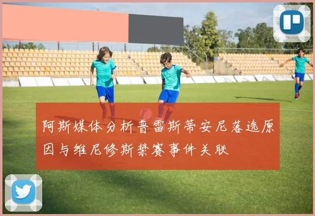 阿斯媒体分析普雷斯蒂安尼落选原因与维尼修斯禁赛事件关联